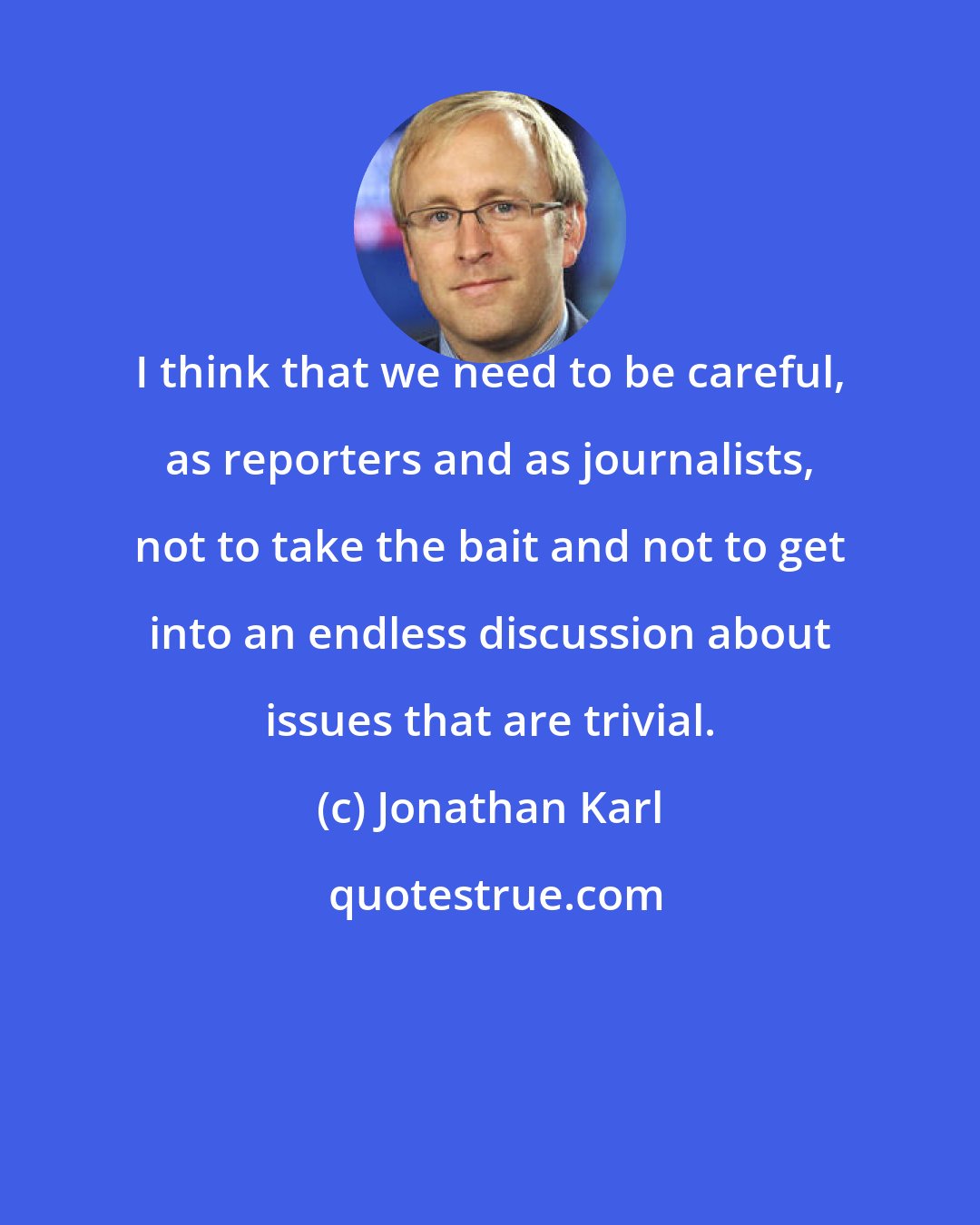 Jonathan Karl: I think that we need to be careful, as reporters and as journalists, not to take the bait and not to get into an endless discussion about issues that are trivial.
