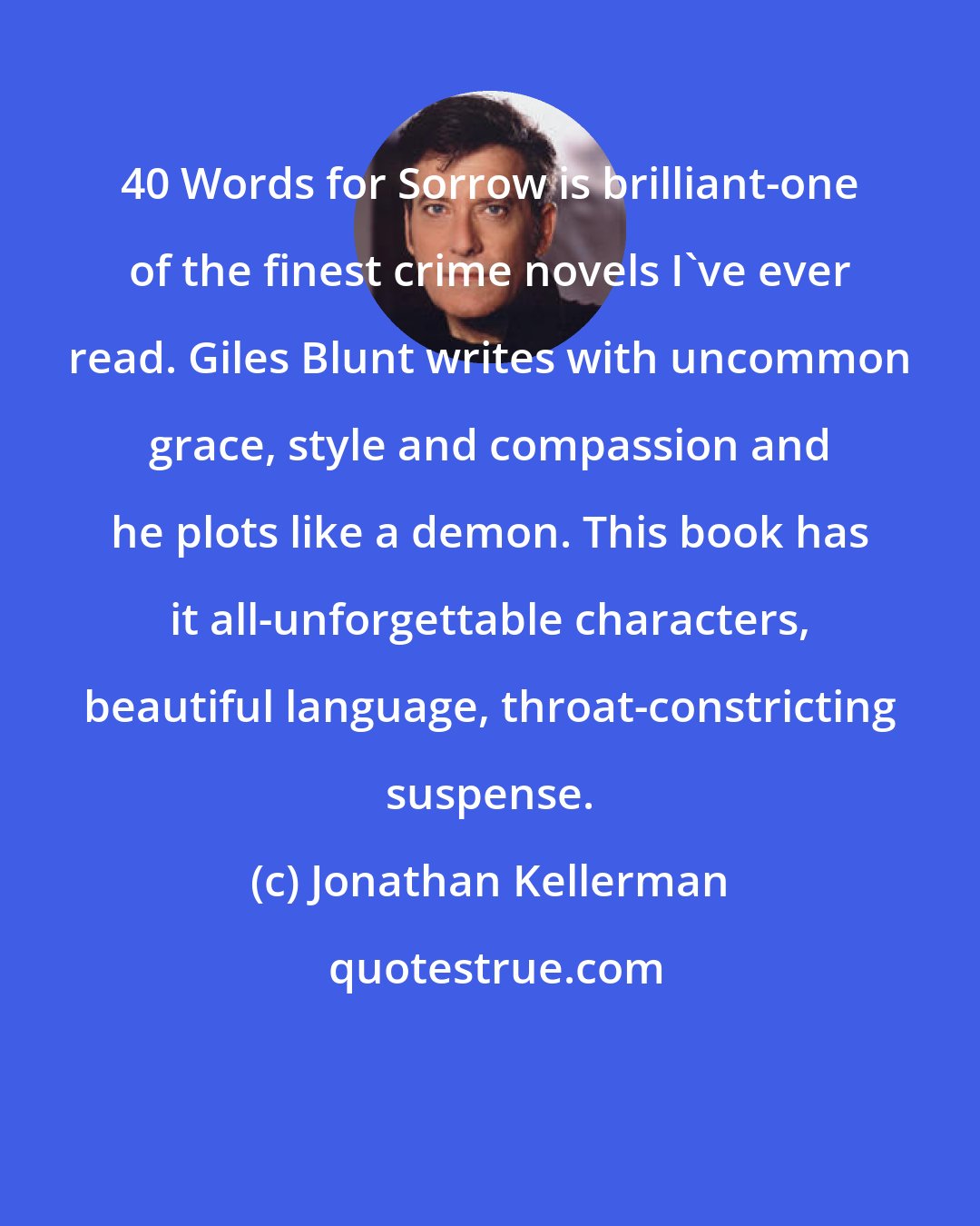 Jonathan Kellerman: 40 Words for Sorrow is brilliant-one of the finest crime novels I've ever read. Giles Blunt writes with uncommon grace, style and compassion and he plots like a demon. This book has it all-unforgettable characters, beautiful language, throat-constricting suspense.