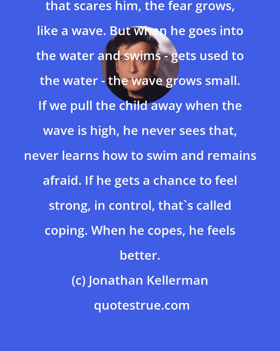 Jonathan Kellerman: At first, when a child meets something that scares him, the fear grows, like a wave. But when he goes into the water and swims - gets used to the water - the wave grows small. If we pull the child away when the wave is high, he never sees that, never learns how to swim and remains afraid. If he gets a chance to feel strong, in control, that's called coping. When he copes, he feels better.