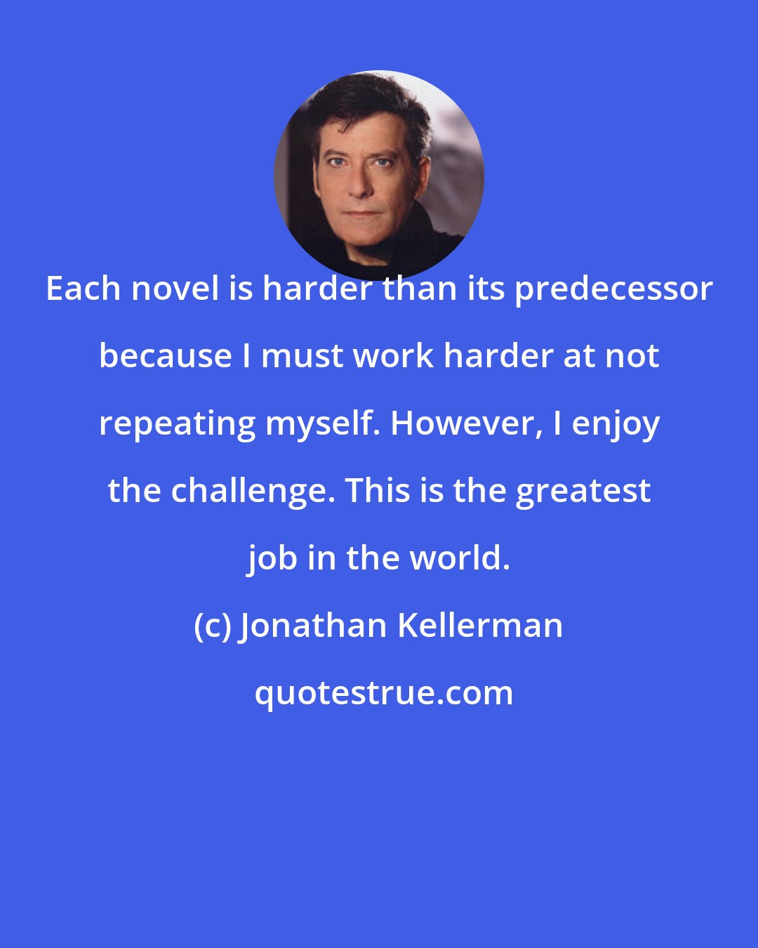 Jonathan Kellerman: Each novel is harder than its predecessor because I must work harder at not repeating myself. However, I enjoy the challenge. This is the greatest job in the world.