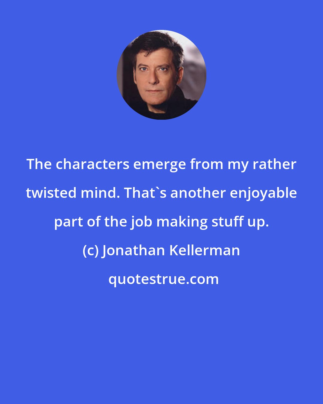 Jonathan Kellerman: The characters emerge from my rather twisted mind. That's another enjoyable part of the job making stuff up.