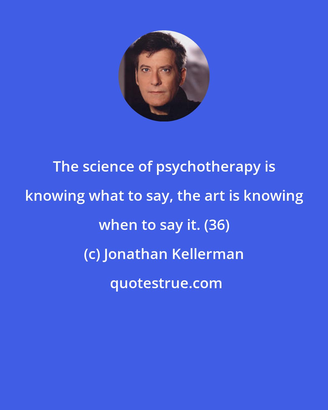 Jonathan Kellerman: The science of psychotherapy is knowing what to say, the art is knowing when to say it. (36)