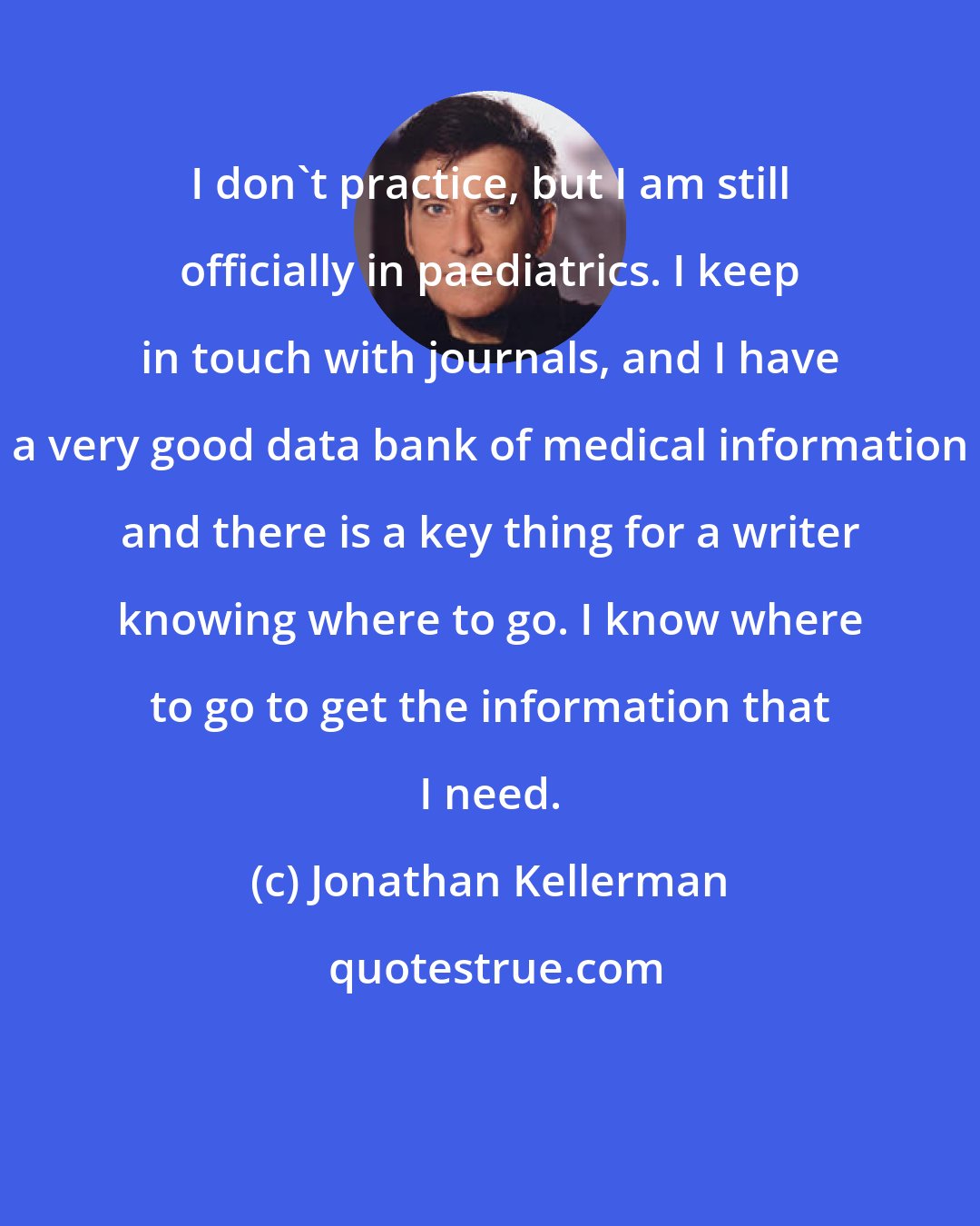 Jonathan Kellerman: I don't practice, but I am still officially in paediatrics. I keep in touch with journals, and I have a very good data bank of medical information and there is a key thing for a writer knowing where to go. I know where to go to get the information that I need.