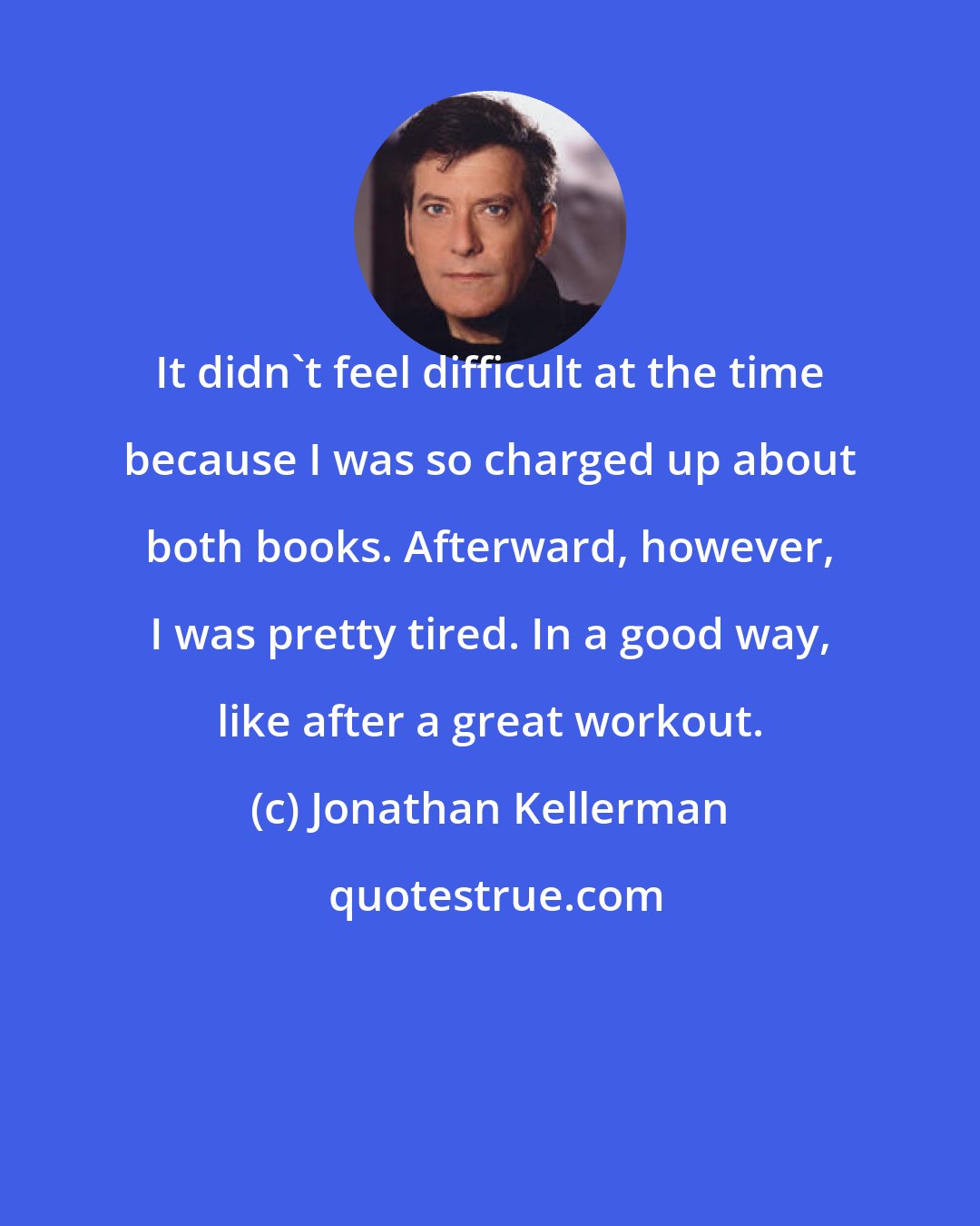 Jonathan Kellerman: It didn't feel difficult at the time because I was so charged up about both books. Afterward, however, I was pretty tired. In a good way, like after a great workout.