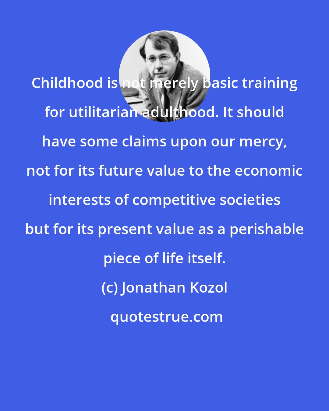 Jonathan Kozol: Childhood is not merely basic training for utilitarian adulthood. It should have some claims upon our mercy, not for its future value to the economic interests of competitive societies but for its present value as a perishable piece of life itself.