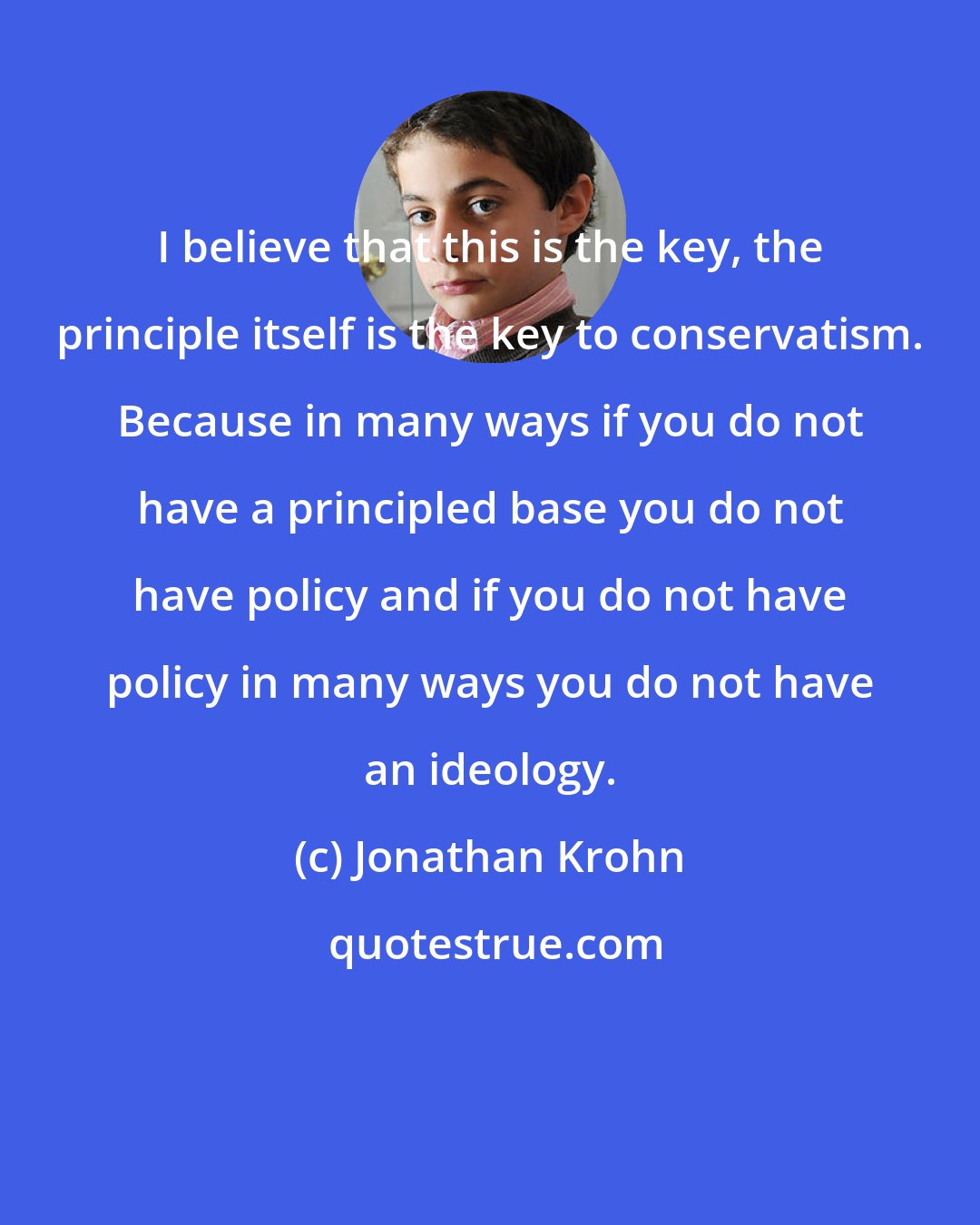 Jonathan Krohn: I believe that this is the key, the principle itself is the key to conservatism. Because in many ways if you do not have a principled base you do not have policy and if you do not have policy in many ways you do not have an ideology.