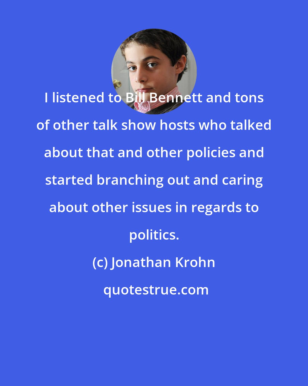 Jonathan Krohn: I listened to Bill Bennett and tons of other talk show hosts who talked about that and other policies and started branching out and caring about other issues in regards to politics.