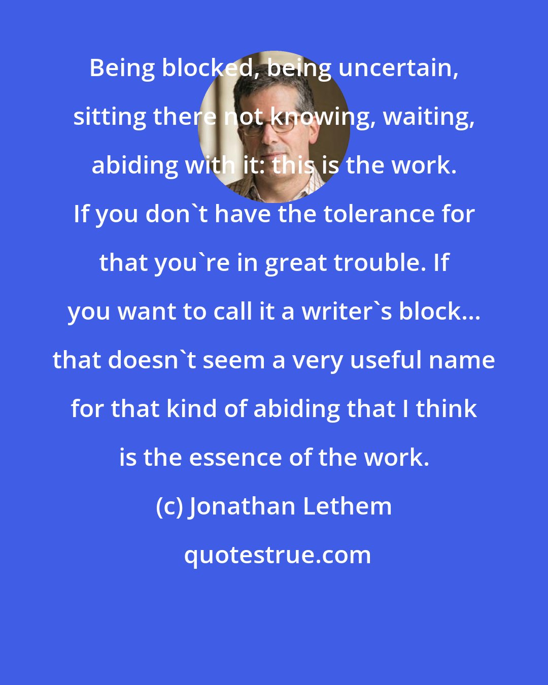 Jonathan Lethem: Being blocked, being uncertain, sitting there not knowing, waiting, abiding with it: this is the work. If you don't have the tolerance for that you're in great trouble. If you want to call it a writer's block... that doesn't seem a very useful name for that kind of abiding that I think is the essence of the work.