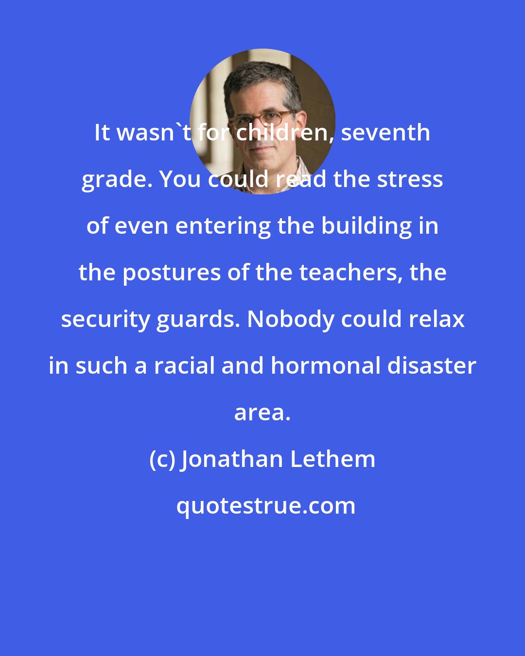 Jonathan Lethem: It wasn't for children, seventh grade. You could read the stress of even entering the building in the postures of the teachers, the security guards. Nobody could relax in such a racial and hormonal disaster area.
