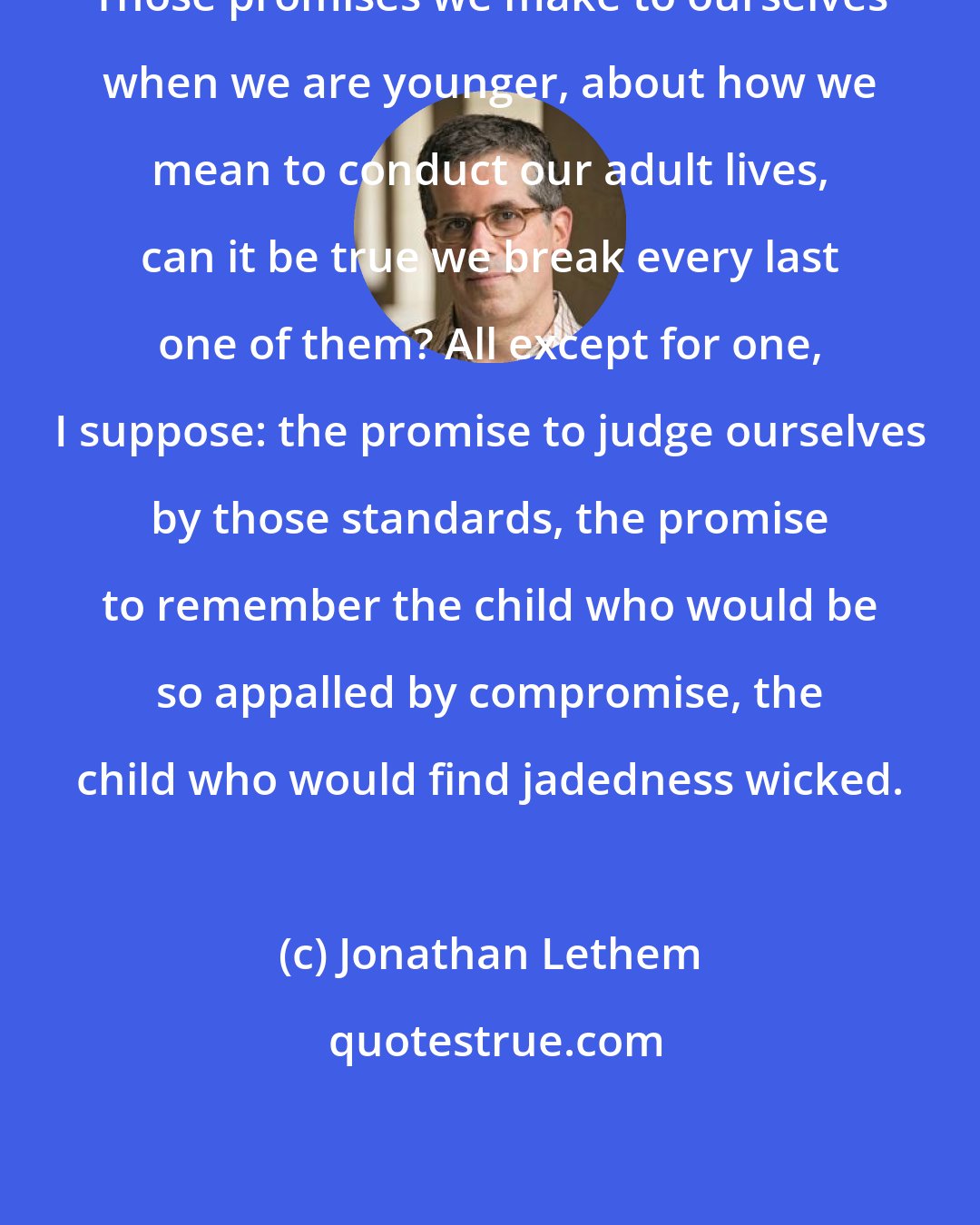 Jonathan Lethem: Those promises we make to ourselves when we are younger, about how we mean to conduct our adult lives, can it be true we break every last one of them? All except for one, I suppose: the promise to judge ourselves by those standards, the promise to remember the child who would be so appalled by compromise, the child who would find jadedness wicked.