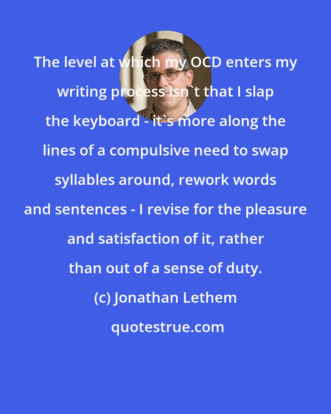 Jonathan Lethem: The level at which my OCD enters my writing process isn't that I slap the keyboard - it's more along the lines of a compulsive need to swap syllables around, rework words and sentences - I revise for the pleasure and satisfaction of it, rather than out of a sense of duty.