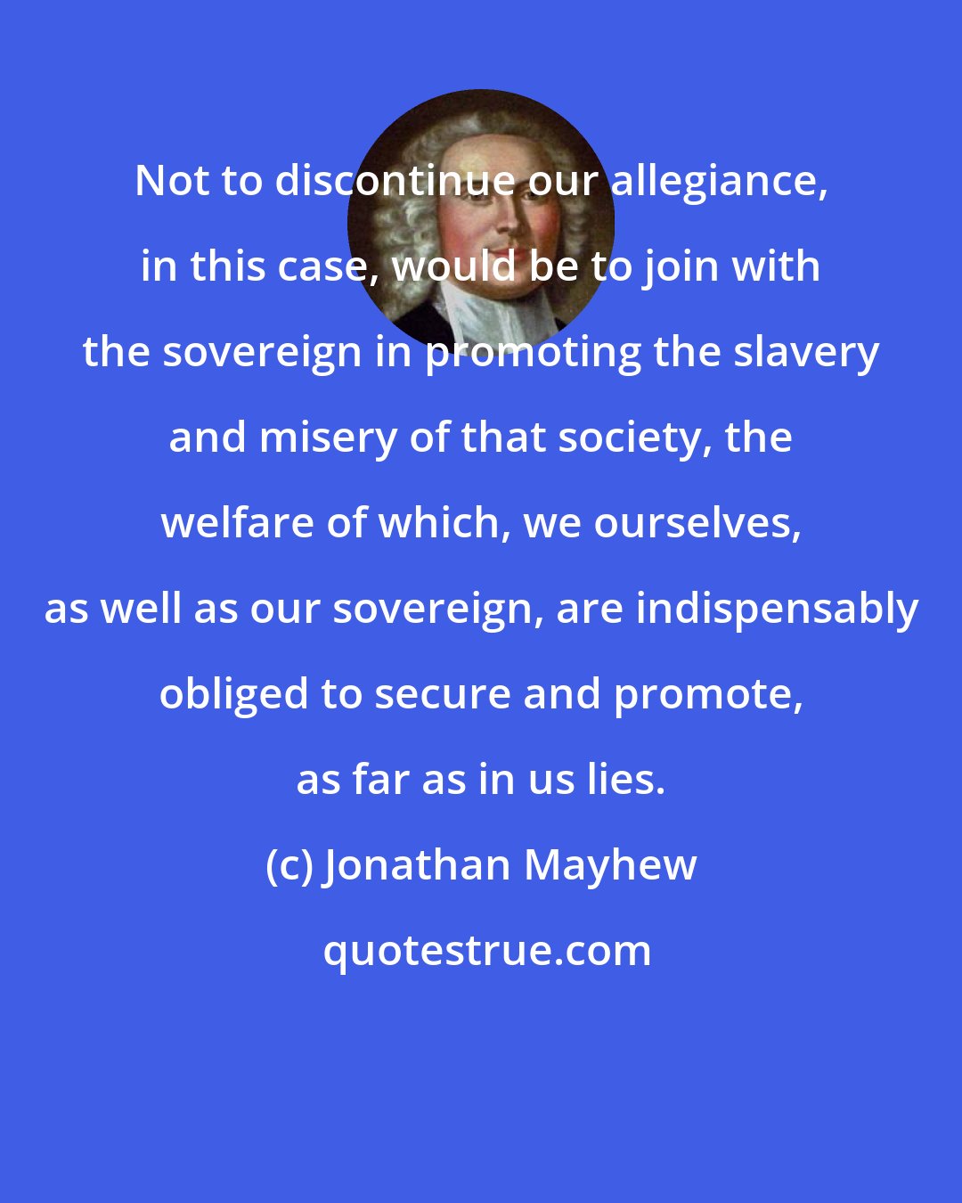 Jonathan Mayhew: Not to discontinue our allegiance, in this case, would be to join with the sovereign in promoting the slavery and misery of that society, the welfare of which, we ourselves, as well as our sovereign, are indispensably obliged to secure and promote, as far as in us lies.