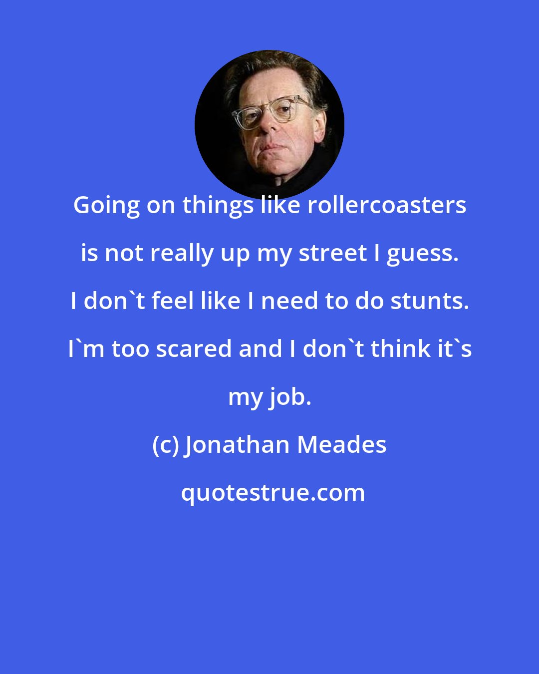 Jonathan Meades: Going on things like rollercoasters is not really up my street I guess. I don't feel like I need to do stunts. I'm too scared and I don't think it's my job.