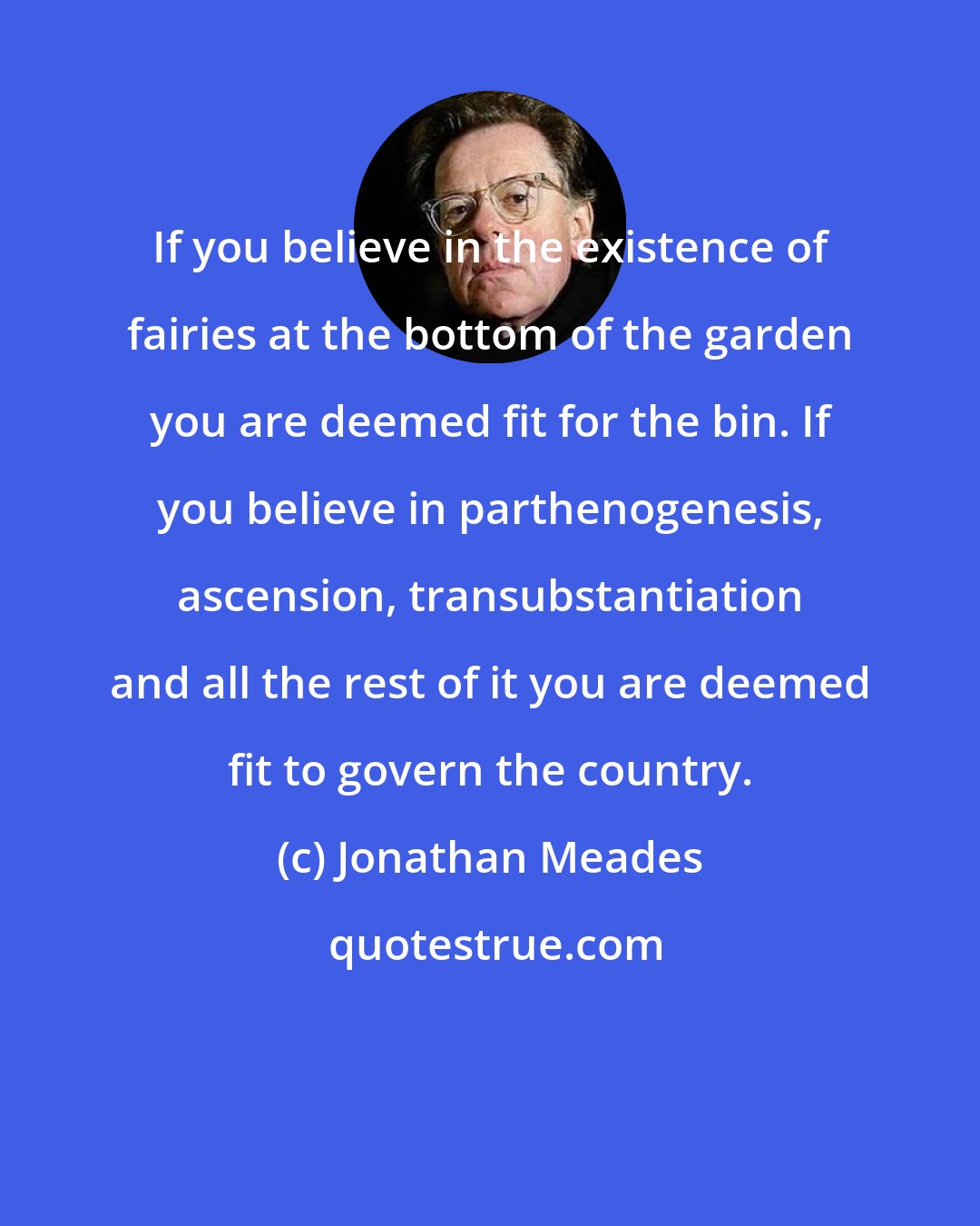 Jonathan Meades: If you believe in the existence of fairies at the bottom of the garden you are deemed fit for the bin. If you believe in parthenogenesis, ascension, transubstantiation and all the rest of it you are deemed fit to govern the country.