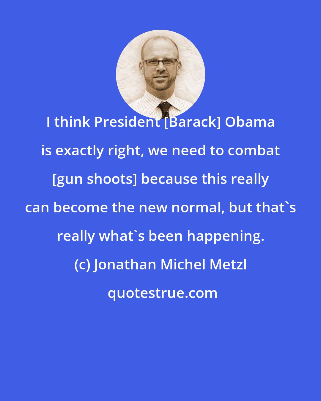 Jonathan Michel Metzl: I think President [Barack] Obama is exactly right, we need to combat [gun shoots] because this really can become the new normal, but that`s really what`s been happening.