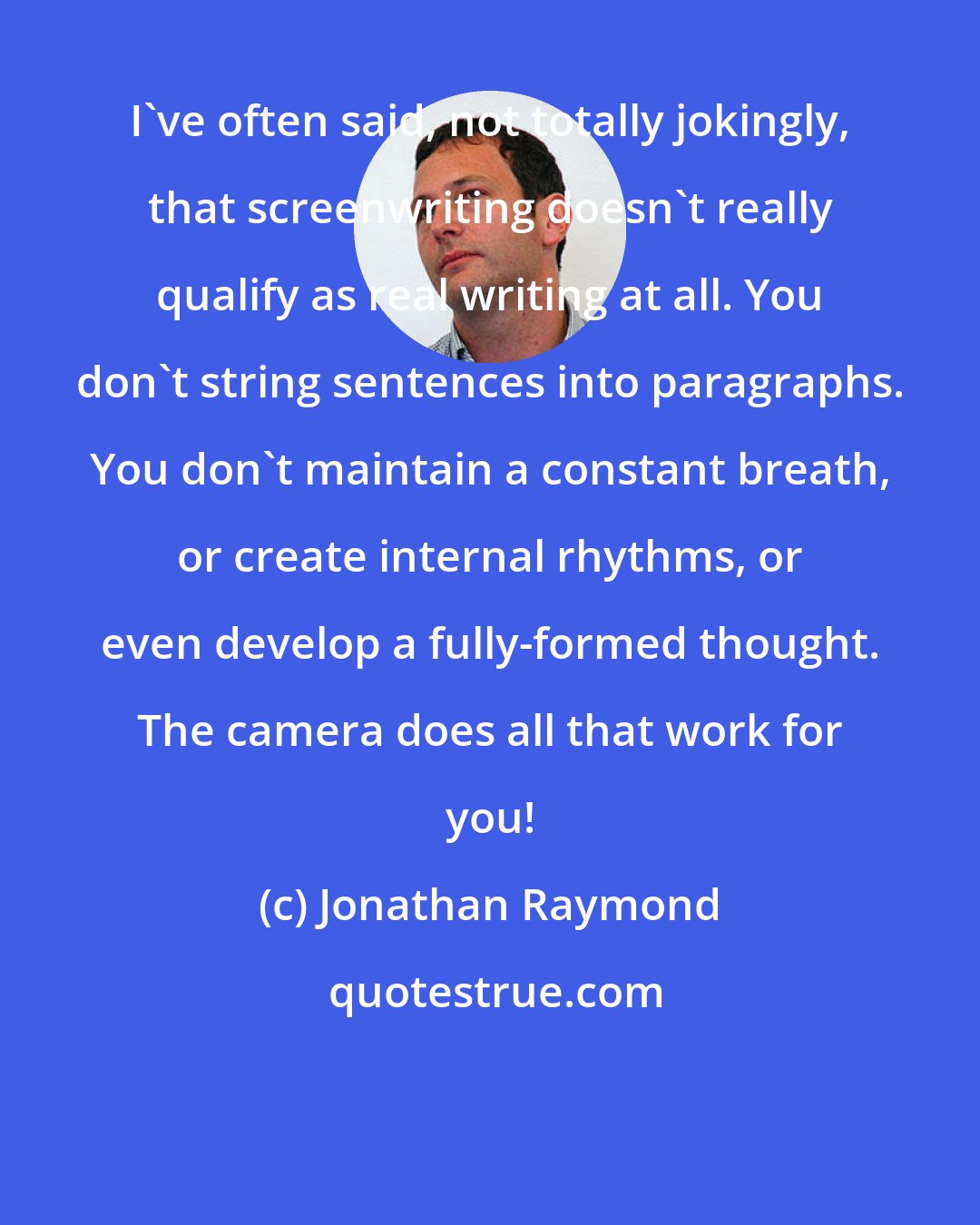 Jonathan Raymond: I've often said, not totally jokingly, that screenwriting doesn't really qualify as real writing at all. You don't string sentences into paragraphs. You don't maintain a constant breath, or create internal rhythms, or even develop a fully-formed thought. The camera does all that work for you!