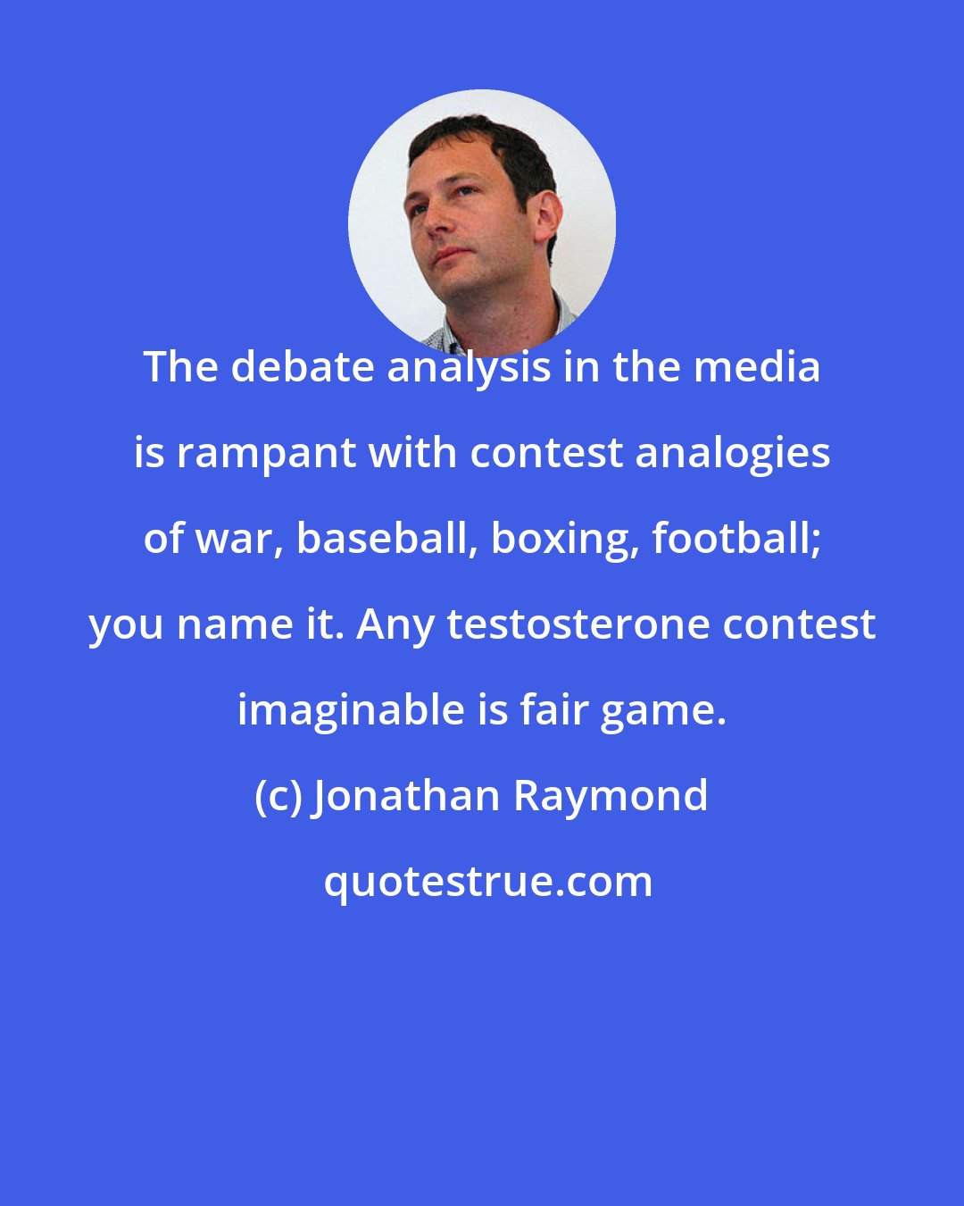 Jonathan Raymond: The debate analysis in the media is rampant with contest analogies of war, baseball, boxing, football; you name it. Any testosterone contest imaginable is fair game.
