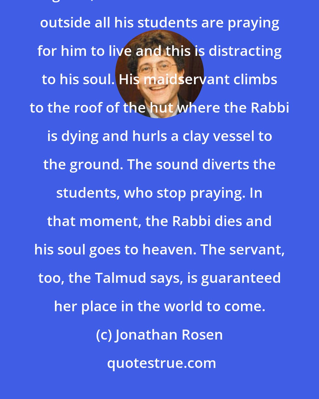 Jonathan Rosen: The Talmud tells a story about a great Rabbi who is dying, he has become a goses, but he cannot die because outside all his students are praying for him to live and this is distracting to his soul. His maidservant climbs to the roof of the hut where the Rabbi is dying and hurls a clay vessel to the ground. The sound diverts the students, who stop praying. In that moment, the Rabbi dies and his soul goes to heaven. The servant, too, the Talmud says, is guaranteed her place in the world to come.