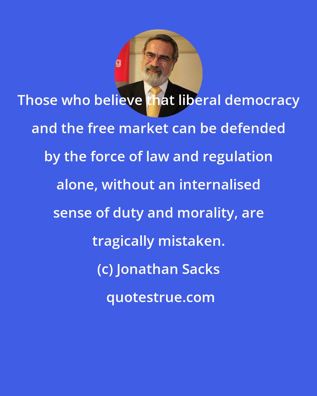 Jonathan Sacks: Those who believe that liberal democracy and the free market can be defended by the force of law and regulation alone, without an internalised sense of duty and morality, are tragically mistaken.