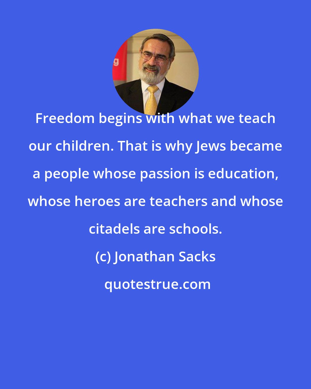 Jonathan Sacks: Freedom begins with what we teach our children. That is why Jews became a people whose passion is education, whose heroes are teachers and whose citadels are schools.
