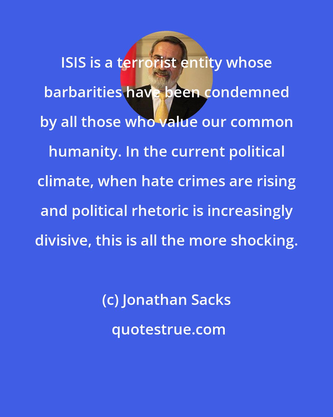 Jonathan Sacks: ISIS is a terrorist entity whose barbarities have been condemned by all those who value our common humanity. In the current political climate, when hate crimes are rising and political rhetoric is increasingly divisive, this is all the more shocking.