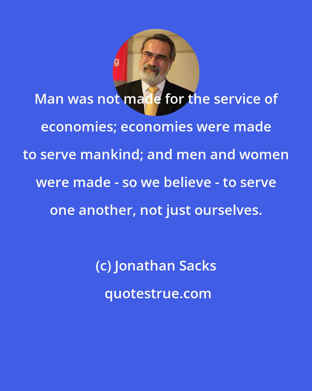 Jonathan Sacks: Man was not made for the service of economies; economies were made to serve mankind; and men and women were made - so we believe - to serve one another, not just ourselves.
