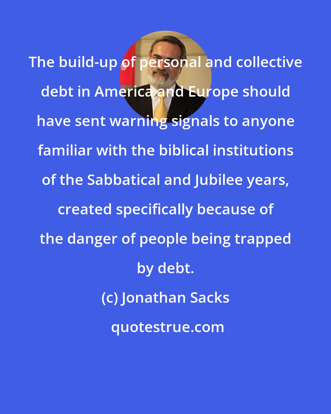 Jonathan Sacks: The build-up of personal and collective debt in America and Europe should have sent warning signals to anyone familiar with the biblical institutions of the Sabbatical and Jubilee years, created specifically because of the danger of people being trapped by debt.