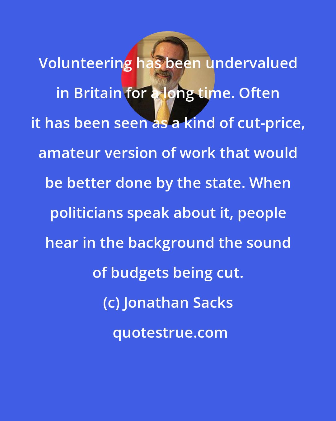 Jonathan Sacks: Volunteering has been undervalued in Britain for a long time. Often it has been seen as a kind of cut-price, amateur version of work that would be better done by the state. When politicians speak about it, people hear in the background the sound of budgets being cut.