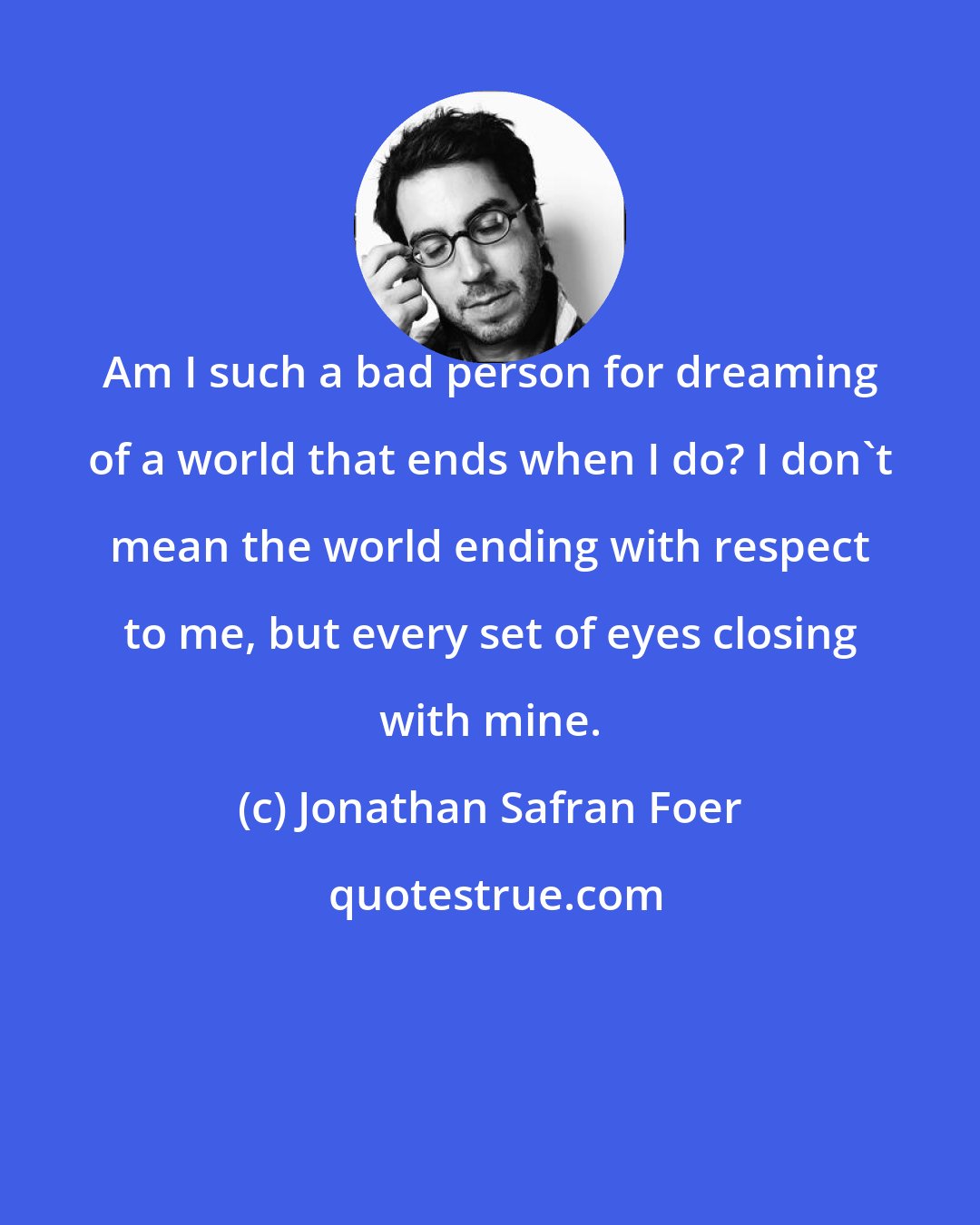 Jonathan Safran Foer: Am I such a bad person for dreaming of a world that ends when I do? I don't mean the world ending with respect to me, but every set of eyes closing with mine.
