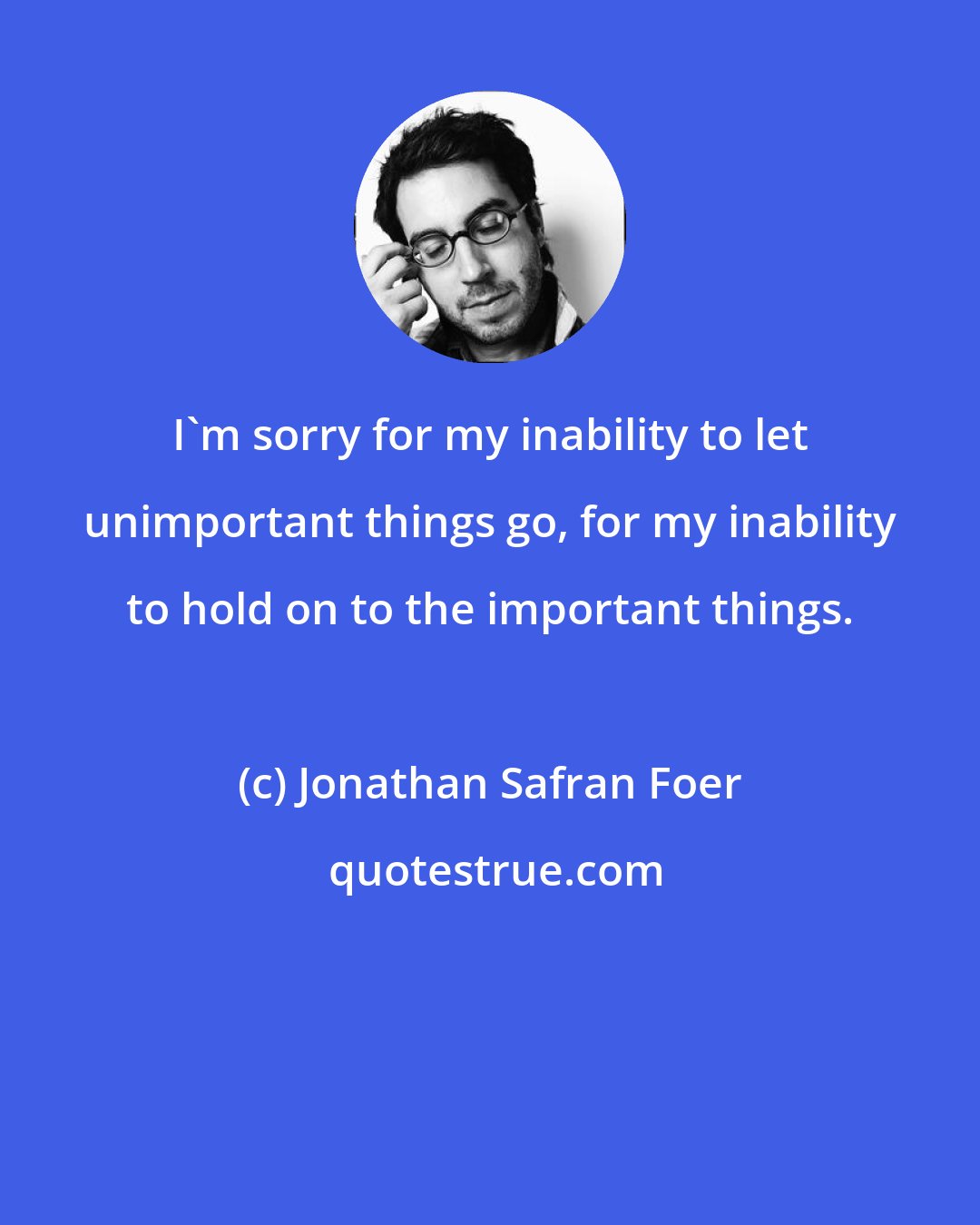 Jonathan Safran Foer: I'm sorry for my inability to let unimportant things go, for my inability to hold on to the important things.