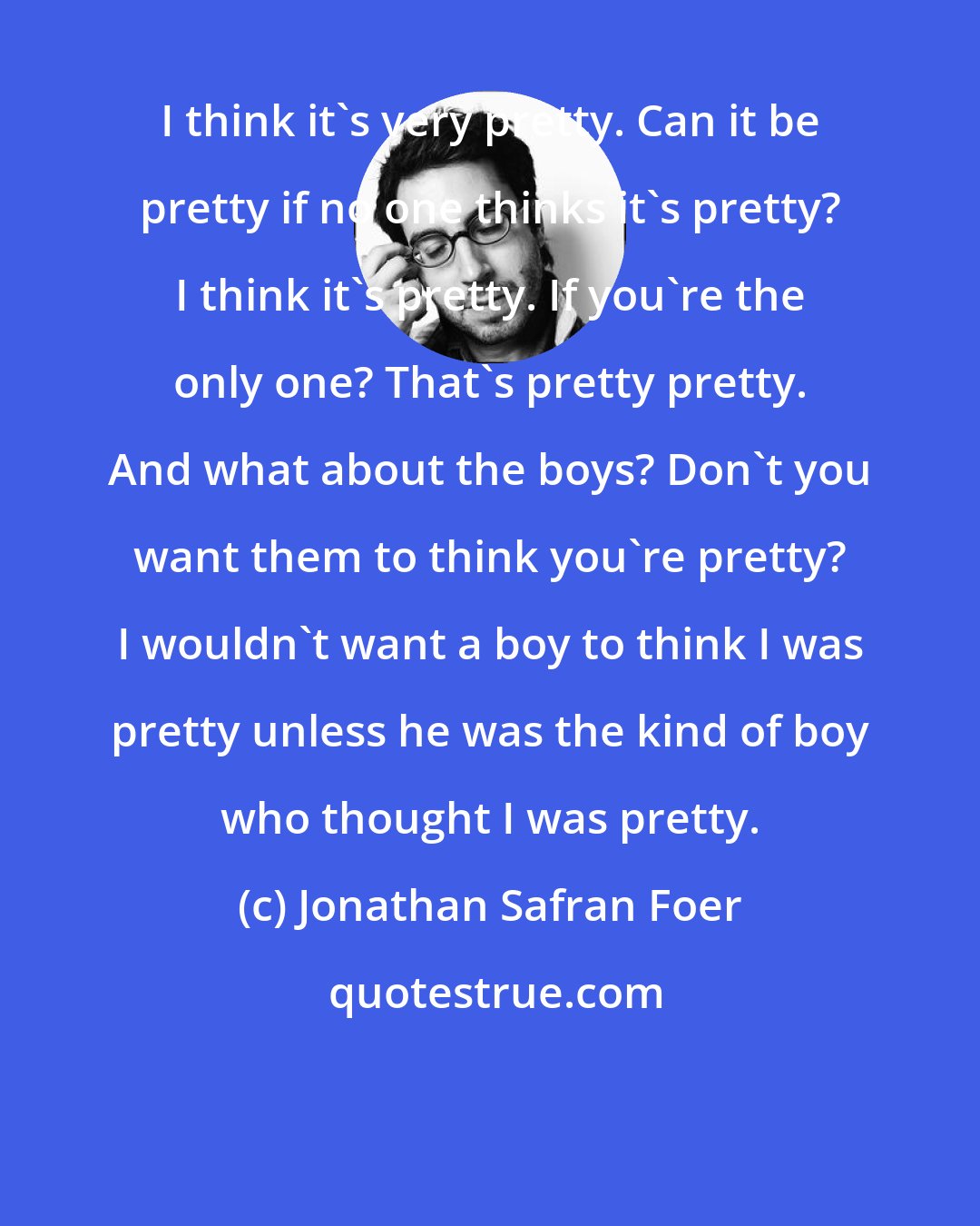 Jonathan Safran Foer: I think it's very pretty. Can it be pretty if no one thinks it's pretty? I think it's pretty. If you're the only one? That's pretty pretty. And what about the boys? Don't you want them to think you're pretty? I wouldn't want a boy to think I was pretty unless he was the kind of boy who thought I was pretty.
