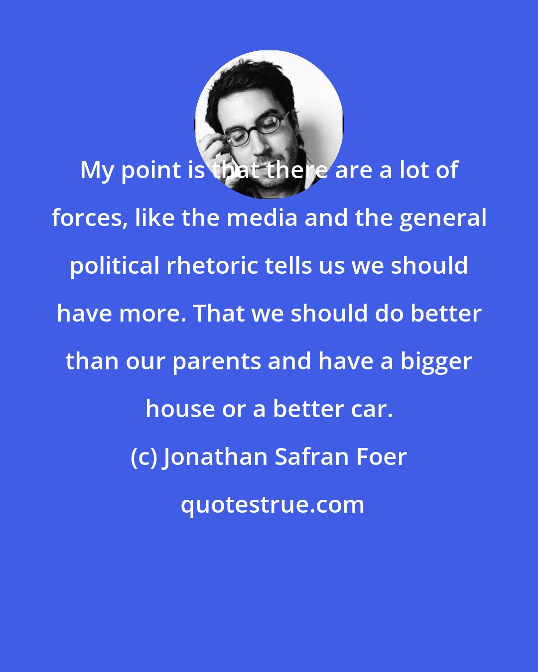 Jonathan Safran Foer: My point is that there are a lot of forces, like the media and the general political rhetoric tells us we should have more. That we should do better than our parents and have a bigger house or a better car.