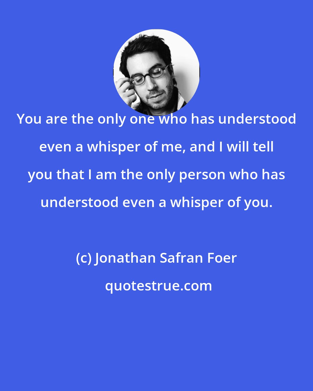 Jonathan Safran Foer: You are the only one who has understood even a whisper of me, and I will tell you that I am the only person who has understood even a whisper of you.