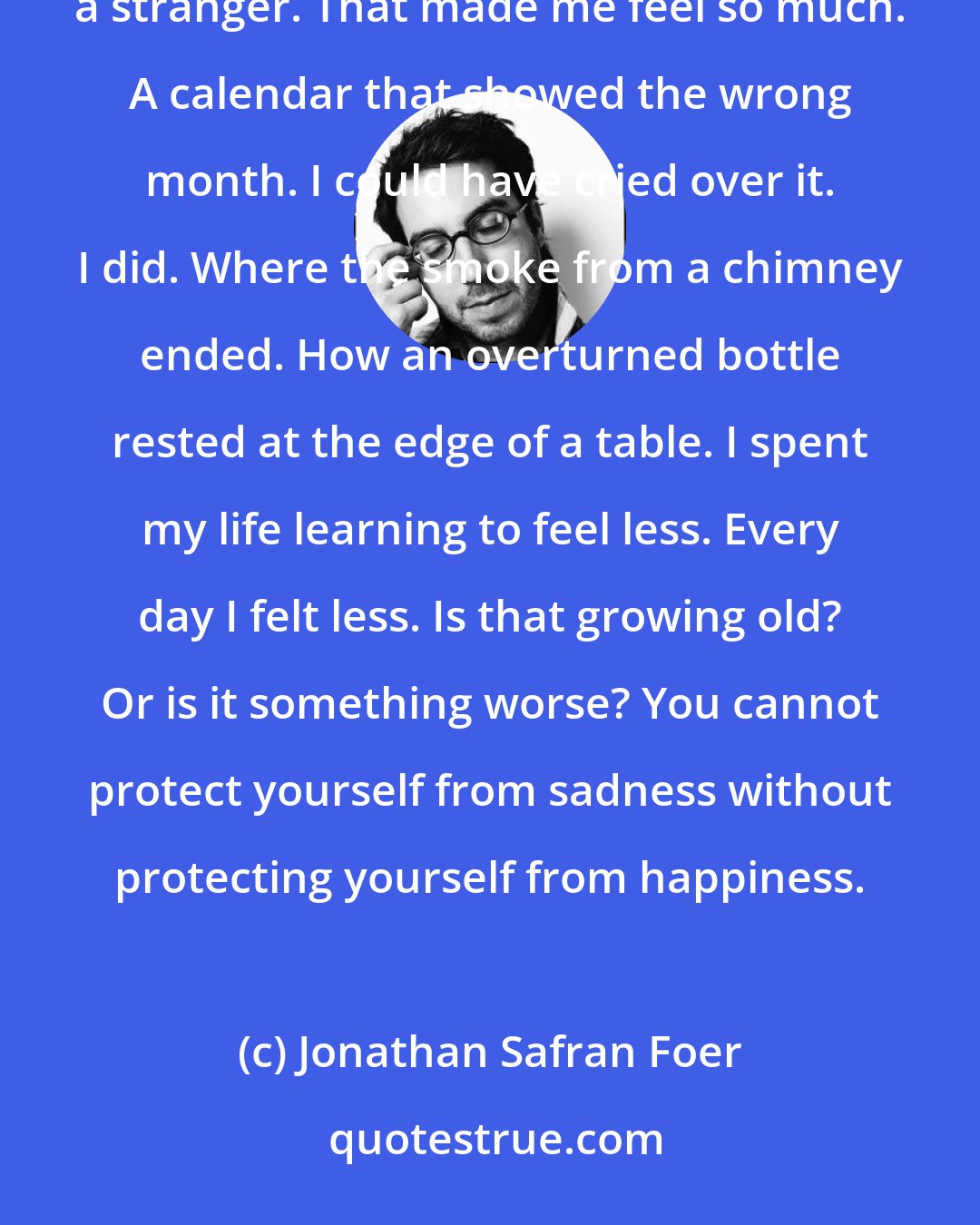 Jonathan Safran Foer: When I was a girl, my life was music that was always getting louder. Everything moved me. A dog following a stranger. That made me feel so much. A calendar that showed the wrong month. I could have cried over it. I did. Where the smoke from a chimney ended. How an overturned bottle rested at the edge of a table. I spent my life learning to feel less. Every day I felt less. Is that growing old? Or is it something worse? You cannot protect yourself from sadness without protecting yourself from happiness.