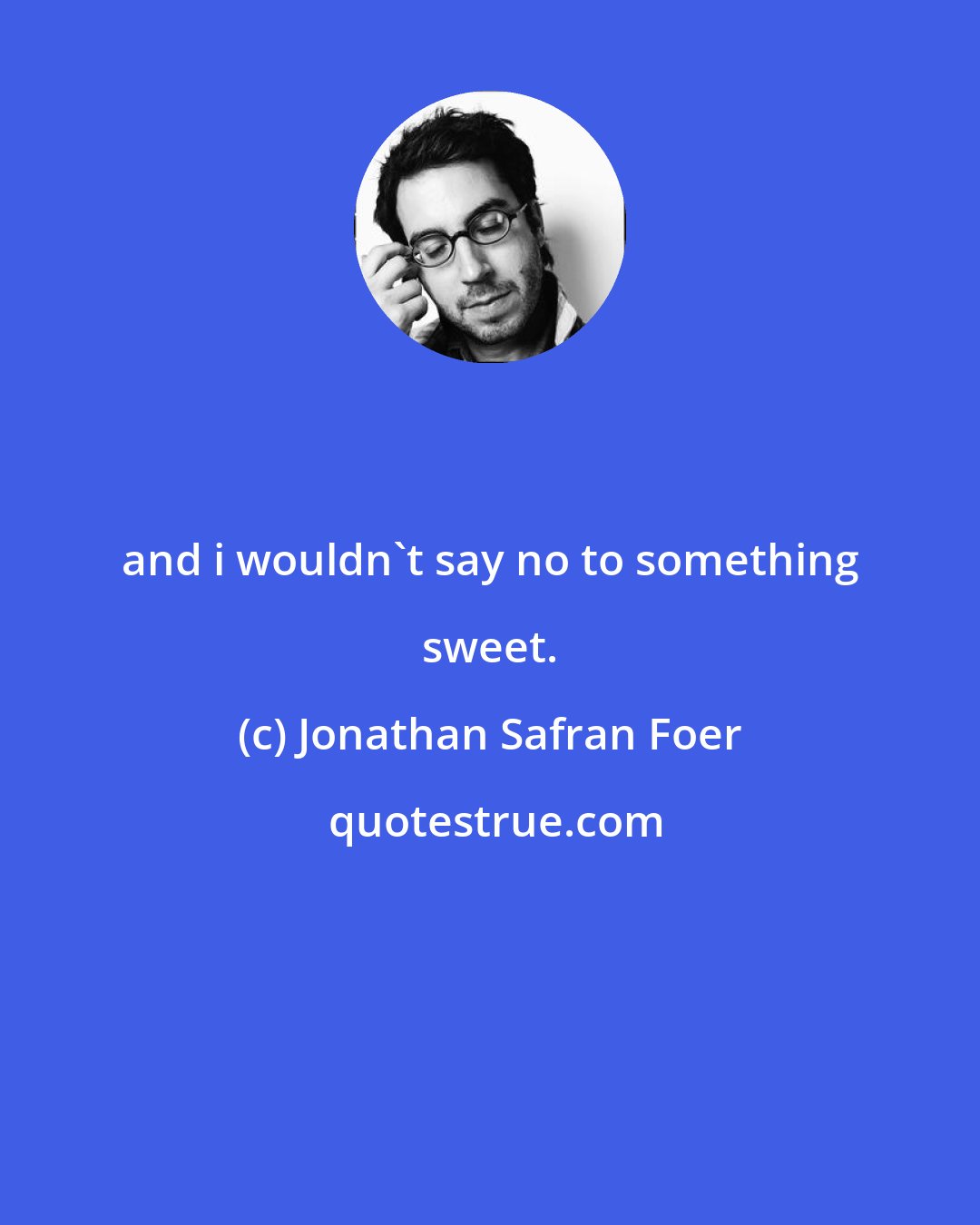 Jonathan Safran Foer: and i wouldn't say no to something sweet.