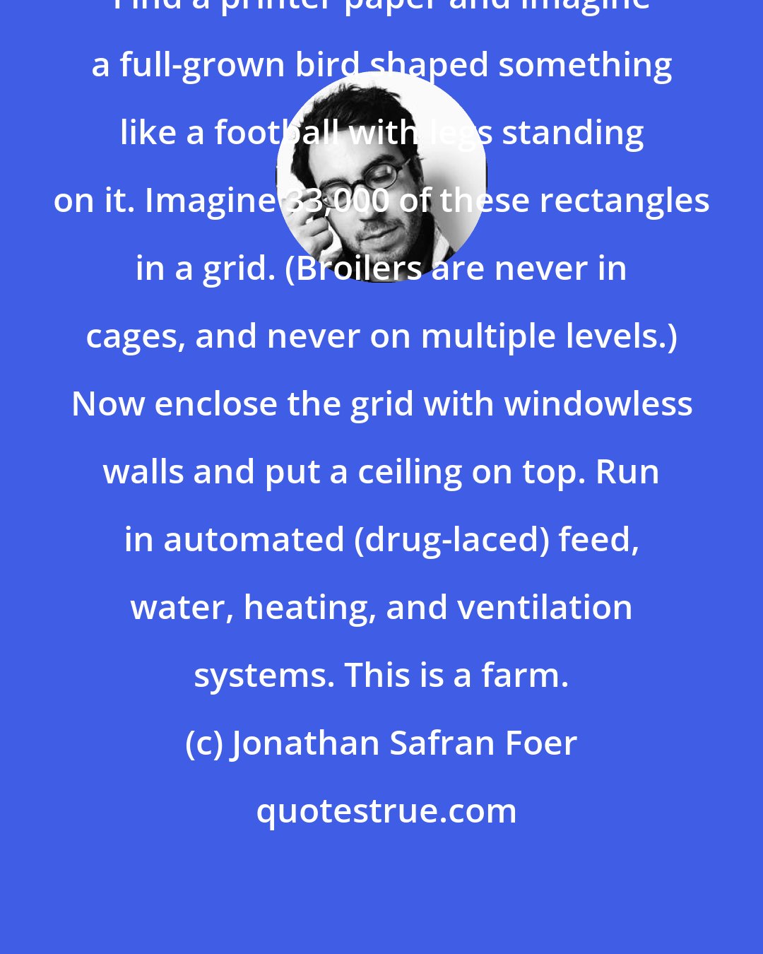 Jonathan Safran Foer: Find a printer paper and imagine a full-grown bird shaped something like a football with legs standing on it. Imagine 33,000 of these rectangles in a grid. (Broilers are never in cages, and never on multiple levels.) Now enclose the grid with windowless walls and put a ceiling on top. Run in automated (drug-laced) feed, water, heating, and ventilation systems. This is a farm.