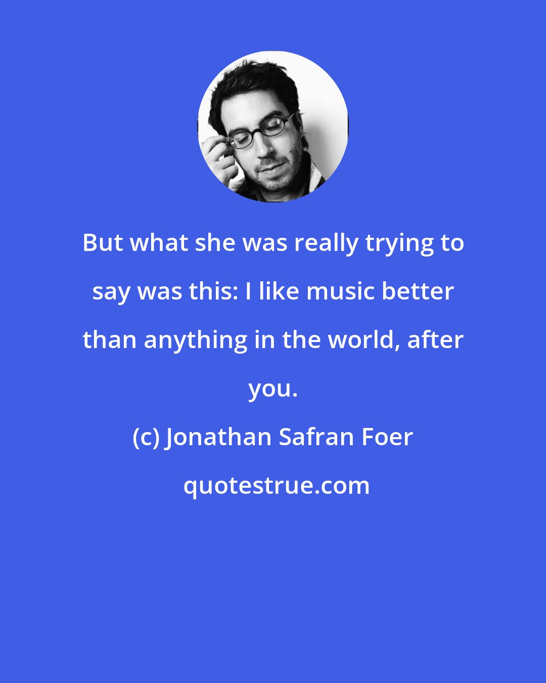 Jonathan Safran Foer: But what she was really trying to say was this: I like music better than anything in the world, after you.