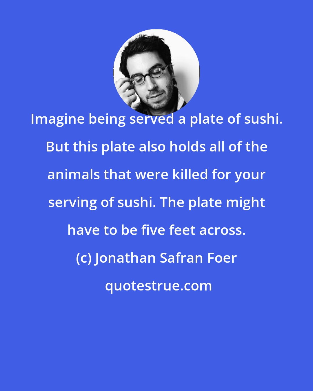 Jonathan Safran Foer: Imagine being served a plate of sushi. But this plate also holds all of the animals that were killed for your serving of sushi. The plate might have to be five feet across.