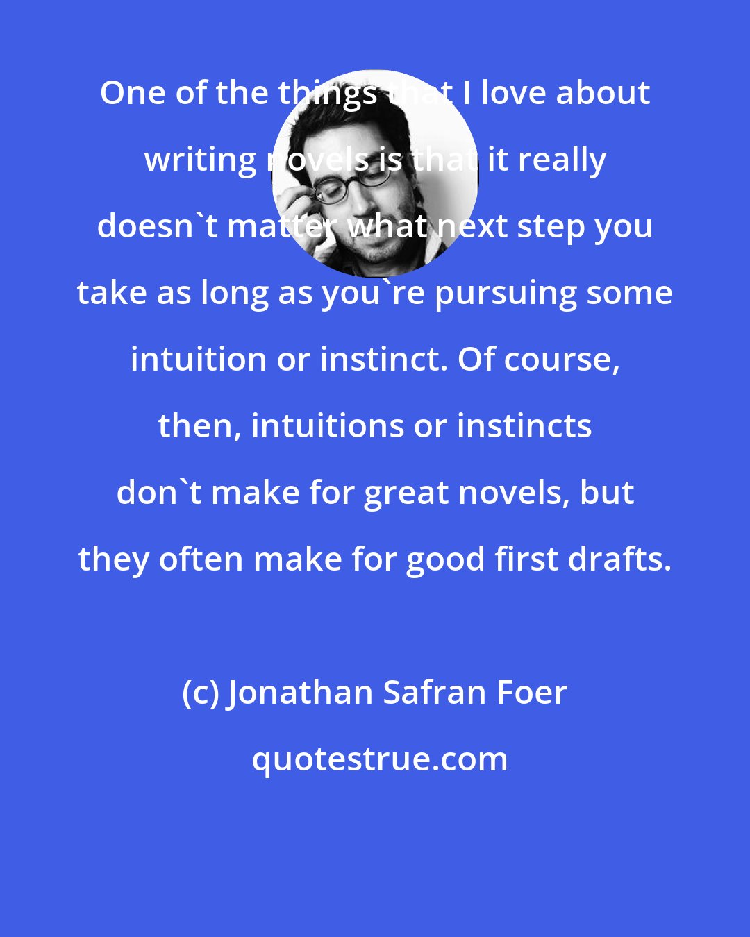 Jonathan Safran Foer: One of the things that I love about writing novels is that it really doesn't matter what next step you take as long as you're pursuing some intuition or instinct. Of course, then, intuitions or instincts don't make for great novels, but they often make for good first drafts.