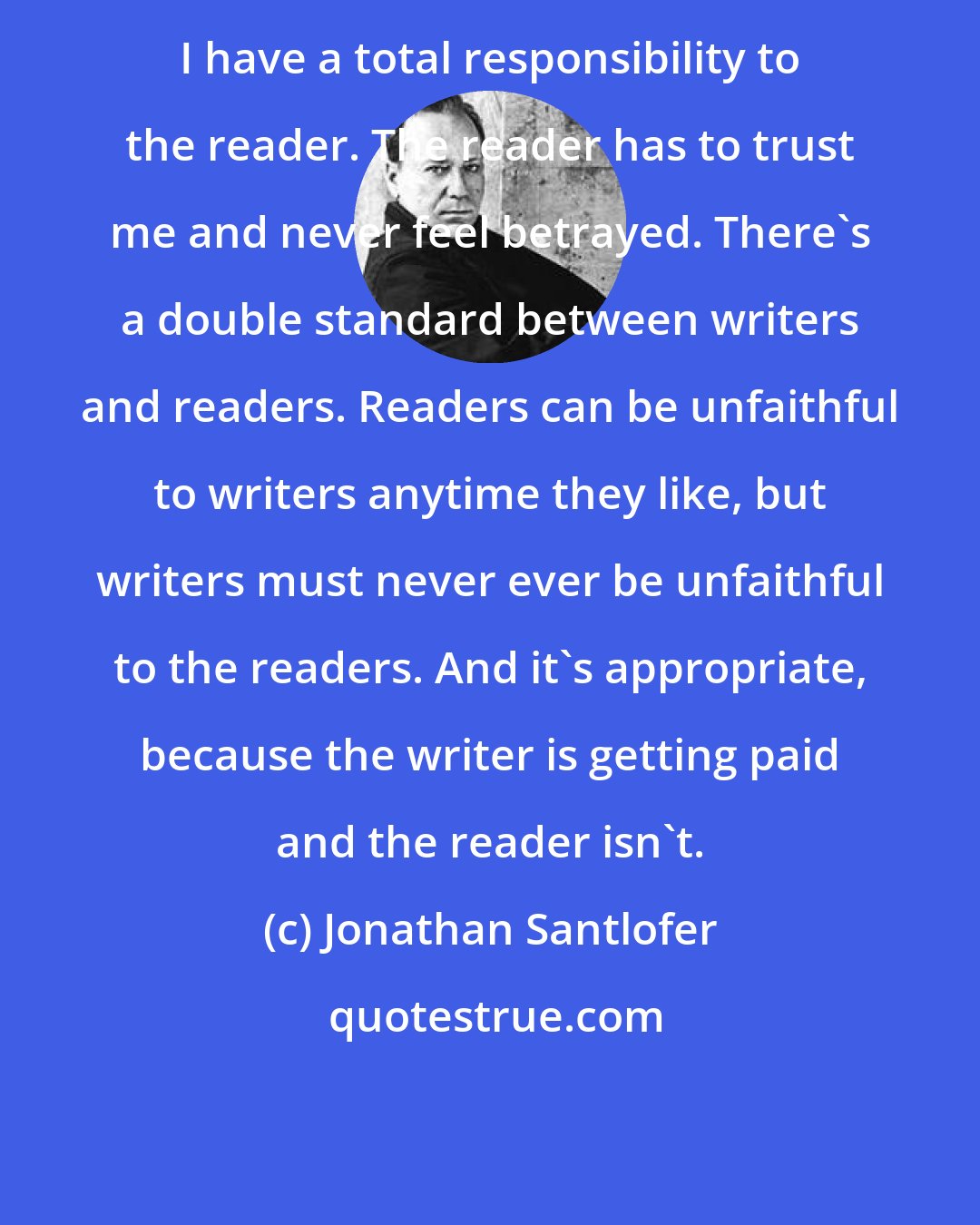 Jonathan Santlofer: I have a total responsibility to the reader. The reader has to trust me and never feel betrayed. There's a double standard between writers and readers. Readers can be unfaithful to writers anytime they like, but writers must never ever be unfaithful to the readers. And it's appropriate, because the writer is getting paid and the reader isn't.