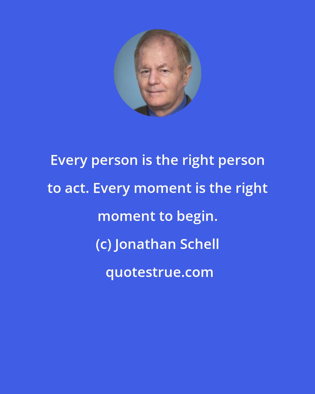 Jonathan Schell: Every person is the right person to act. Every moment is the right moment to begin.