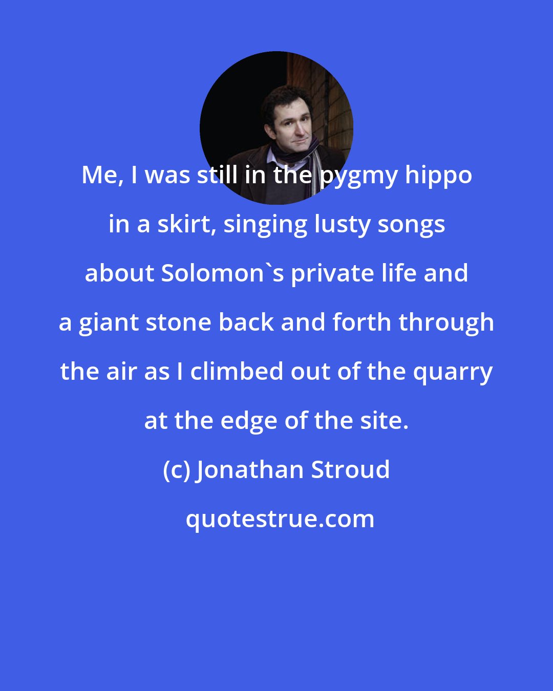 Jonathan Stroud: Me, I was still in the pygmy hippo in a skirt, singing lusty songs about Solomon's private life and a giant stone back and forth through the air as I climbed out of the quarry at the edge of the site.