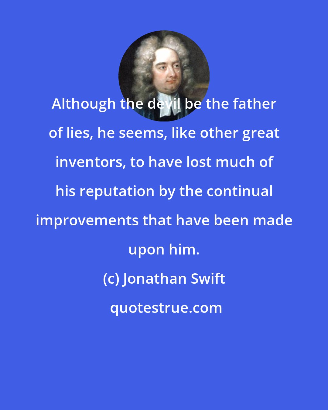 Jonathan Swift: Although the devil be the father of lies, he seems, like other great inventors, to have lost much of his reputation by the continual improvements that have been made upon him.