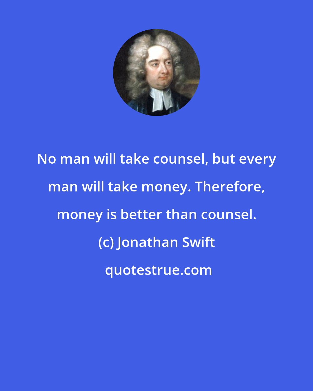 Jonathan Swift: No man will take counsel, but every man will take money. Therefore, money is better than counsel.