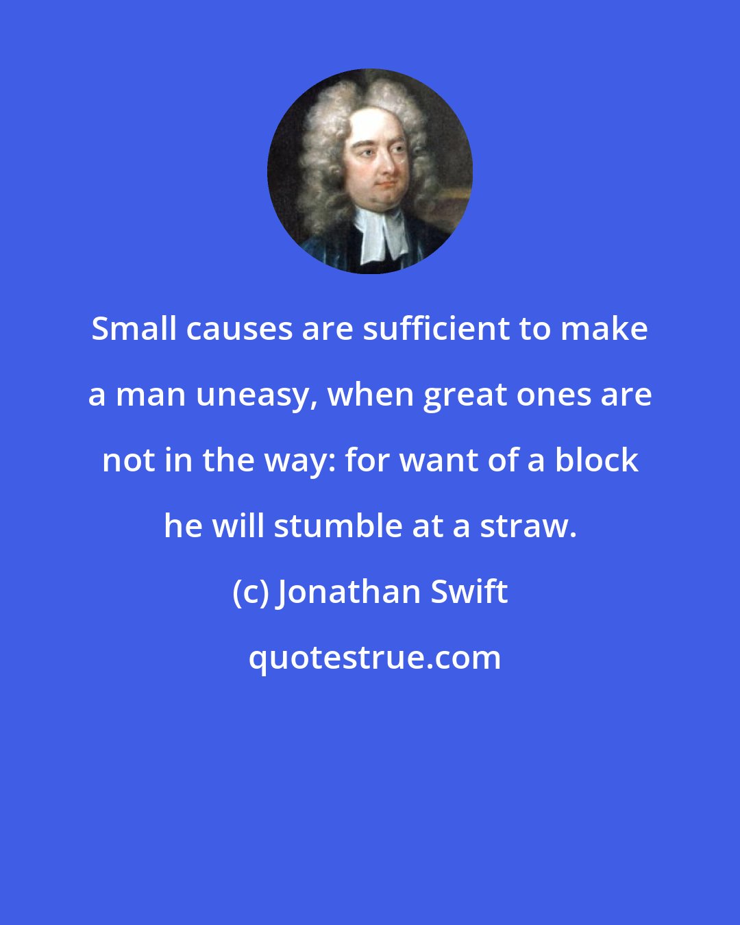 Jonathan Swift: Small causes are sufficient to make a man uneasy, when great ones are not in the way: for want of a block he will stumble at a straw.