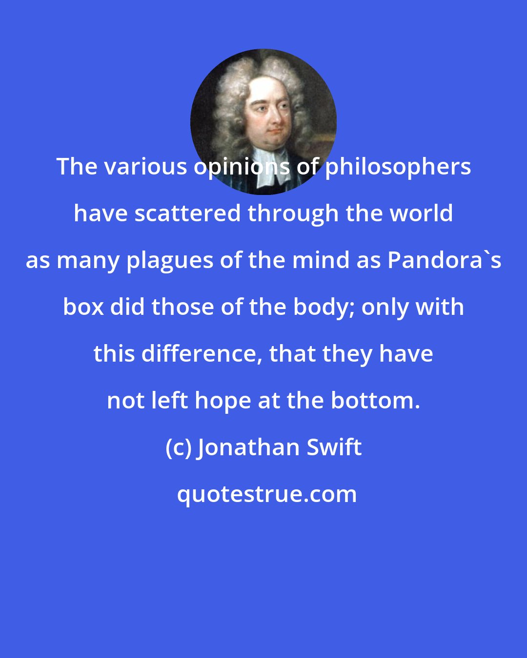 Jonathan Swift: The various opinions of philosophers have scattered through the world as many plagues of the mind as Pandora's box did those of the body; only with this difference, that they have not left hope at the bottom.