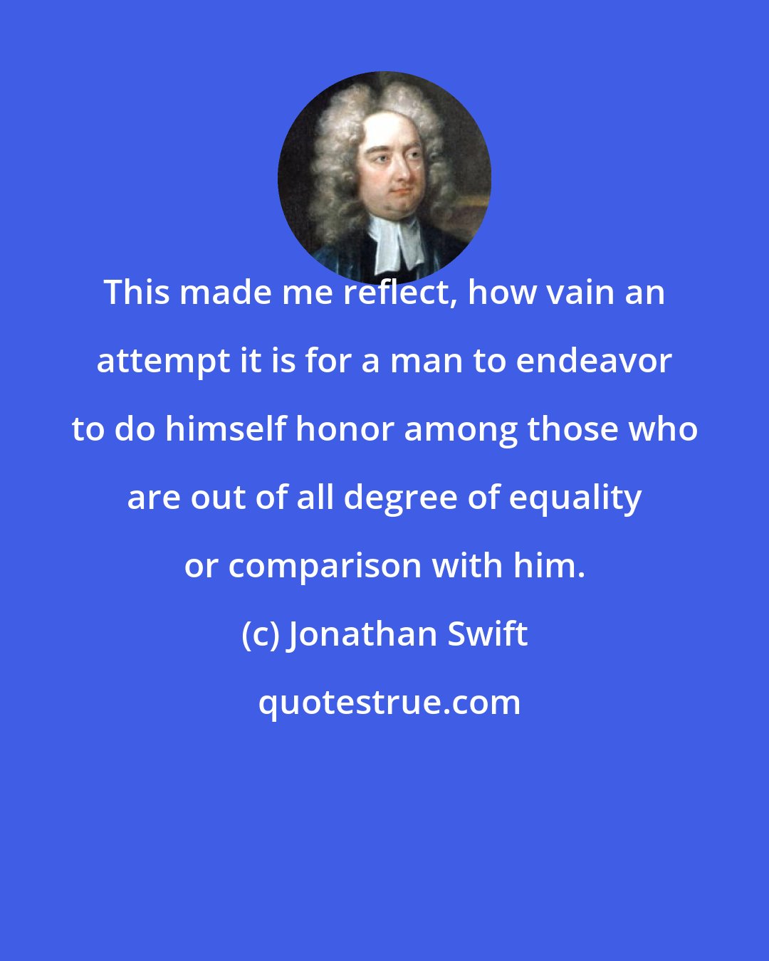 Jonathan Swift: This made me reflect, how vain an attempt it is for a man to endeavor to do himself honor among those who are out of all degree of equality or comparison with him.