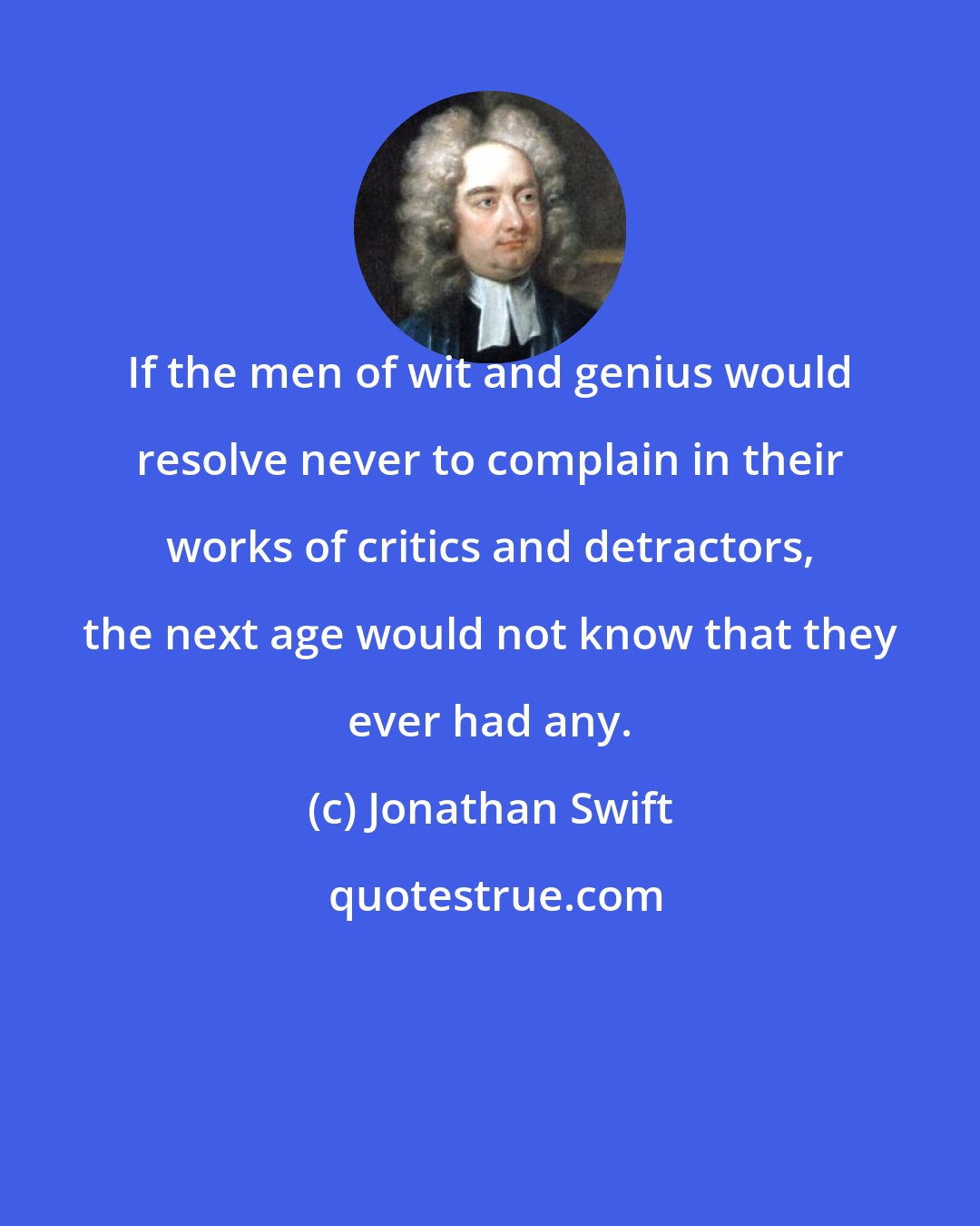 Jonathan Swift: If the men of wit and genius would resolve never to complain in their works of critics and detractors, the next age would not know that they ever had any.