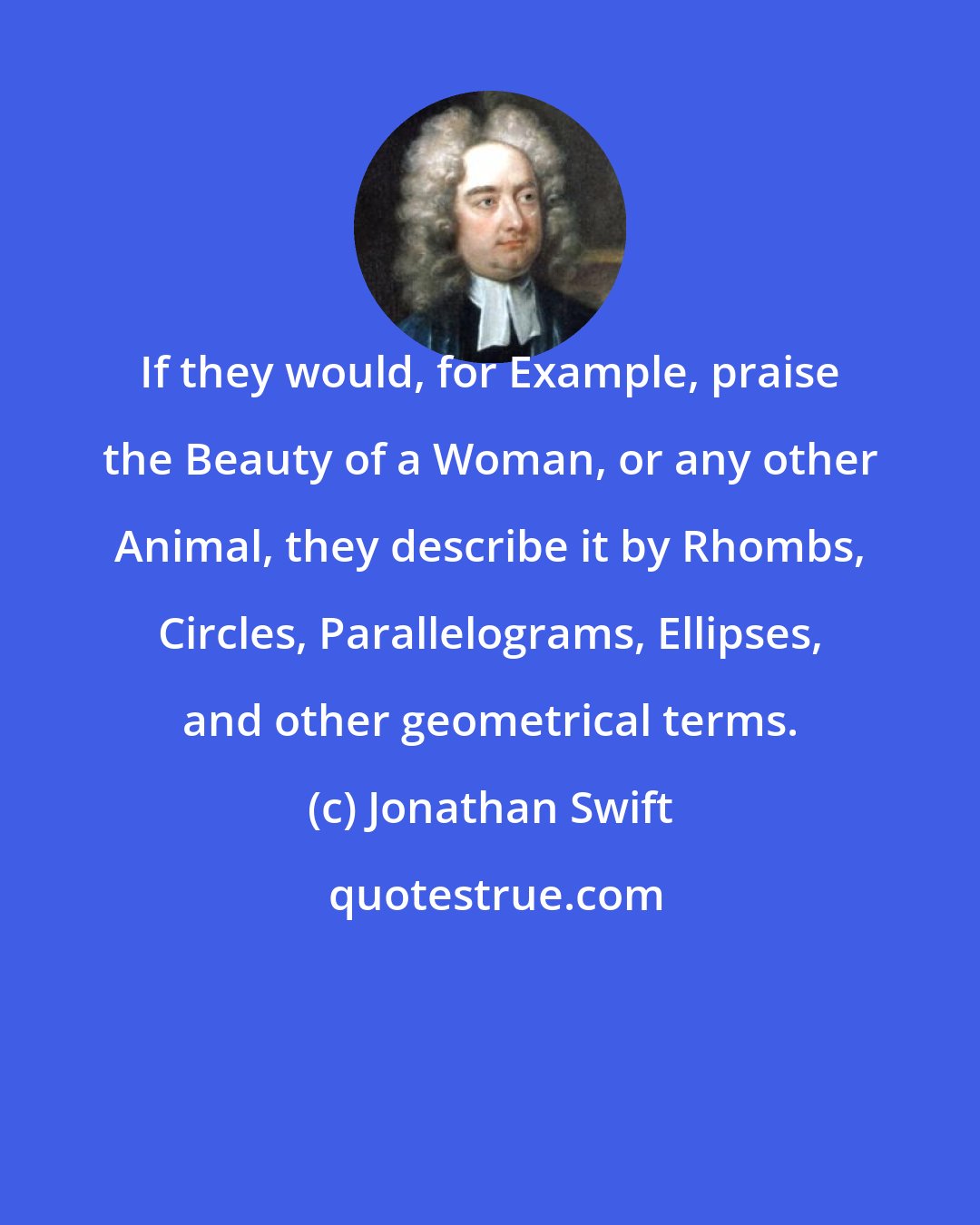 Jonathan Swift: If they would, for Example, praise the Beauty of a Woman, or any other Animal, they describe it by Rhombs, Circles, Parallelograms, Ellipses, and other geometrical terms.