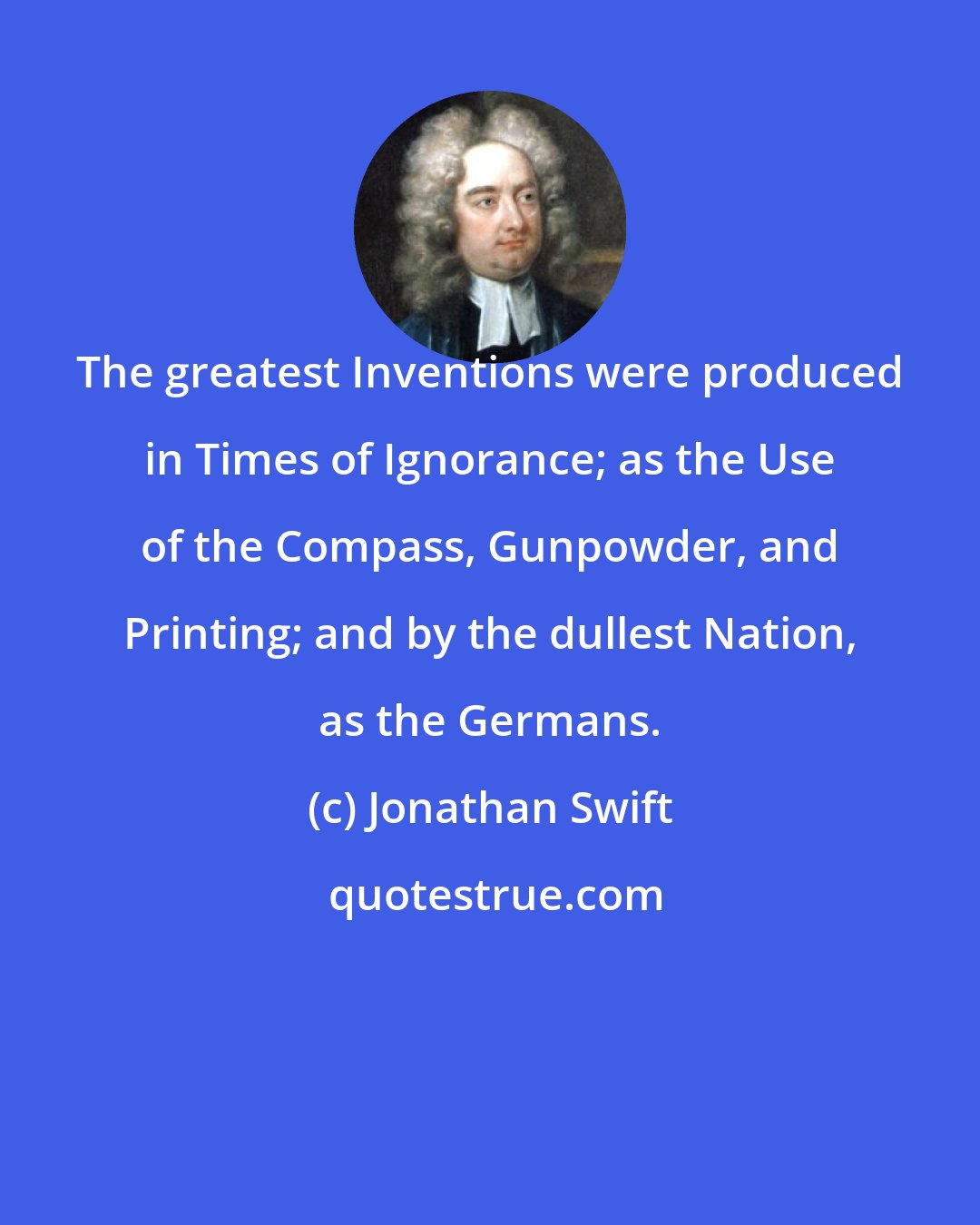 Jonathan Swift: The greatest Inventions were produced in Times of Ignorance; as the Use of the Compass, Gunpowder, and Printing; and by the dullest Nation, as the Germans.